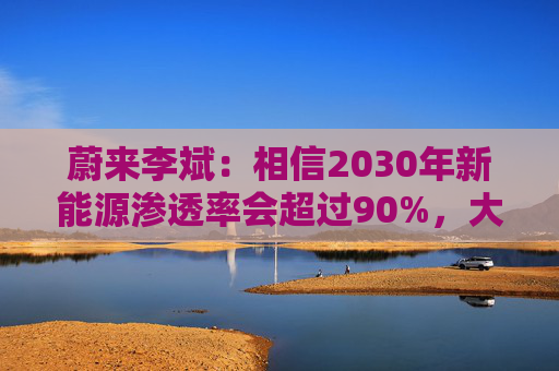 蔚来李斌:相信2030年新能源渗透率会超过90%,大趋势不可逆 第1张 蔚来李斌:相信2030年新能源渗透率会超过90%,大趋势不可逆 第1张