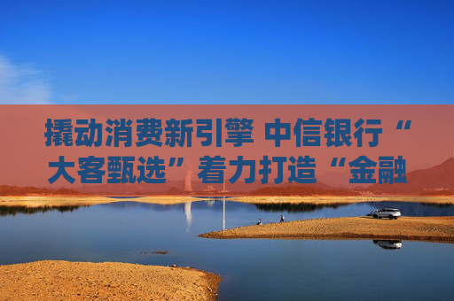 撬动消费新引擎 中信银行“大客甄选”着力打造“金融+消费”新范式  第1张