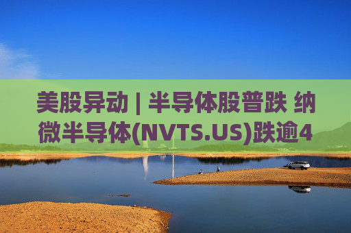 美股异动 | 半导体股普跌 纳微半导体(NVTS.US)跌逾4%