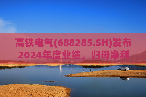 高铁电气(688285.SH)发布2024年度业绩,归母净利润4513.31万元,同比下降18.13%