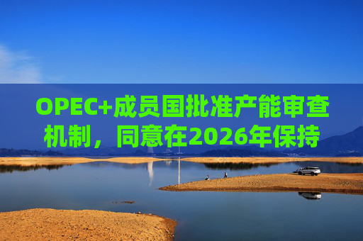 OPEC+成员国批准产能审查机制，同意在2026年保持集团整体石油产量不变  第1张