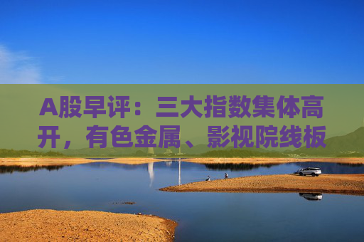 A股早评：三大指数集体高开，有色金属、影视院线板块盘初活跃  第1张