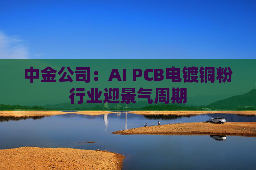 中金公司：AI PCB电镀铜粉行业迎景气周期
