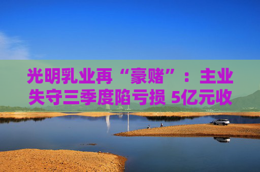 光明乳业再“豪赌”:主业失守三季度陷亏损 5亿元收购小西牛40%股份是否高估? 第1张 光明乳业再“豪赌”:主业失守三季度陷亏损 5亿元收购小西牛40%股份是否高估? 第1张