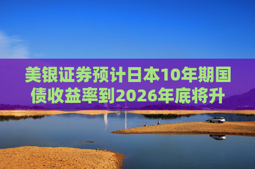 美银证券预计日本10年期国债收益率到2026年底将升至2%