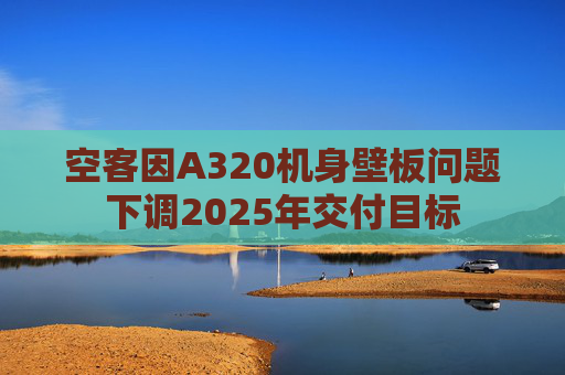 空客因A320机身壁板问题下调2025年交付目标