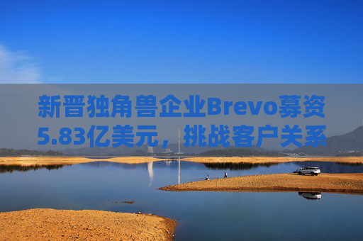 新晋独角兽企业Brevo募资5.83亿美元，挑战客户关系管理巨头