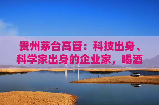 贵州茅台高管：科技出身、科学家出身的企业家，喝酒方式与传统行业完全不同，不会酩酊大醉