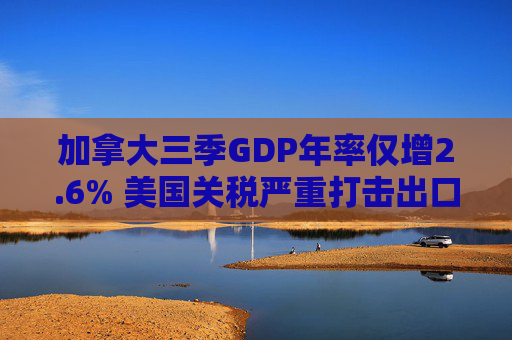加拿大三季GDP年率仅增2.6% 美国关税严重打击出口 企业和消费者信心受挫