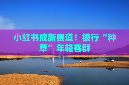 小红书成新赛道!银行“种草”年轻客群 第1张 小红书成新赛道!银行“种草”年轻客群 第1张