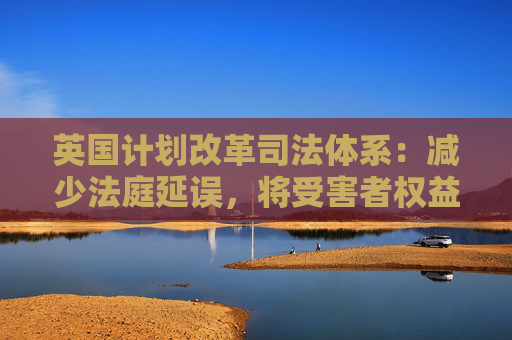 英国计划改革司法体系:减少法庭延误,将受害者权益置于优先地位