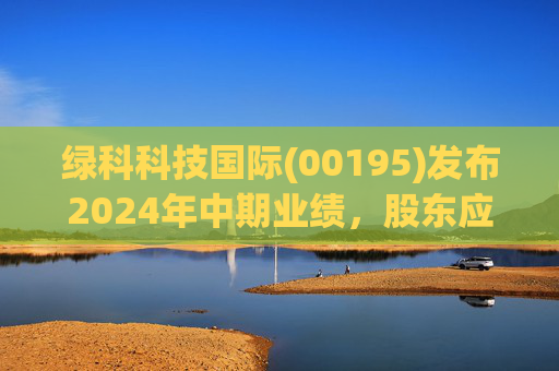 绿科科技国际(00195)发布2024年中期业绩，股东应占溢利1582.3万港元，同比下降22.1%  第1张