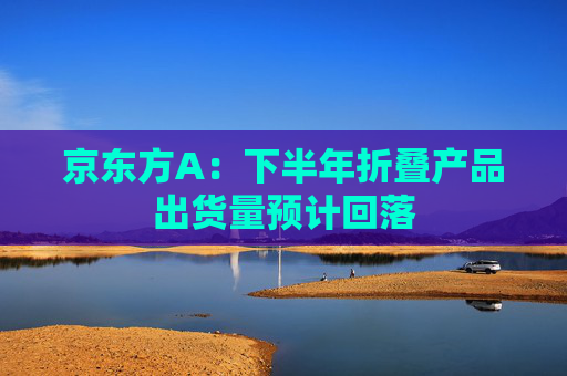 京东方A：下半年折叠产品出货量预计回落  第1张