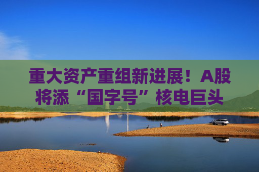 重大资产重组新进展！A股将添“国字号”核电巨头