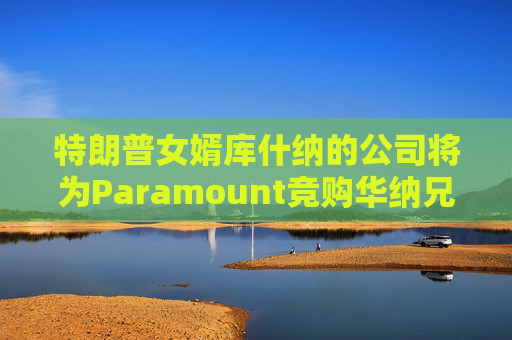 特朗普女婿库什纳的公司将为Paramount竞购华纳兄弟提供融资