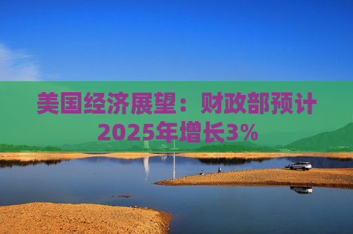 美国经济展望：财政部预计2025年增长3%