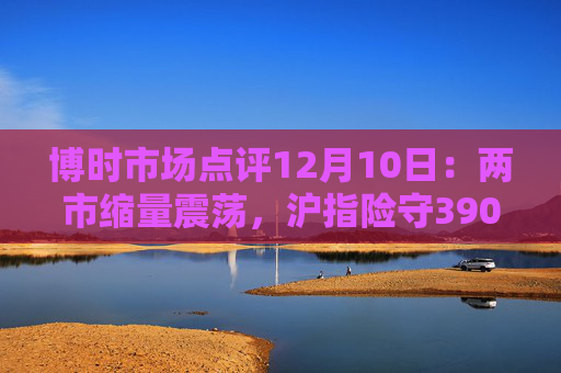博时市场点评12月10日：两市缩量震荡，沪指险守3900点
