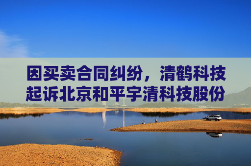 因买卖合同纠纷，清鹤科技起诉北京和平宇清科技股份有限公司等  第1张