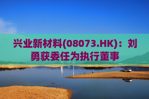 兴业新材料(08073.HK)：刘勇获委任为执行董事