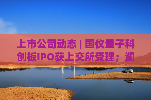 上市公司动态 | 国仪量子科创板IPO获上交所受理;澜起科技H股上市获证监会备案;宁德时代拟注册发行100亿债券