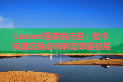 Lazard首席执行官：如今完成交易必须制定华盛顿层面的策略