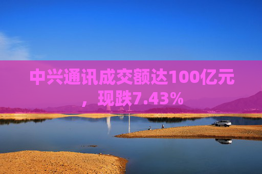 中兴通讯成交额达100亿元,现跌7.43%