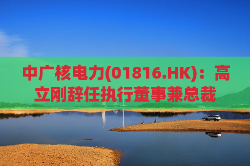 中广核电力(01816.HK):高立刚辞任执行董事兼总裁 第1张 中广核电力(01816.HK):高立刚辞任执行董事兼总裁 第1张