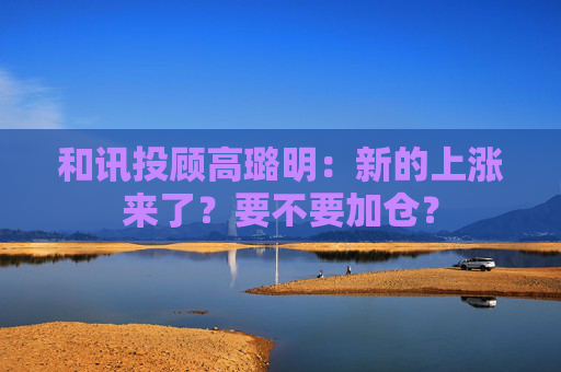 和讯投顾高璐明:新的上涨来了?要不要加仓? 第1张 和讯投顾高璐明:新的上涨来了?要不要加仓? 第1张