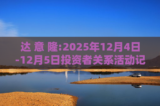 达 意 隆:2025年12月4日-12月5日投资者关系活动记录表