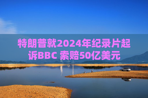 特朗普就2024年纪录片起诉BBC 索赔50亿美元