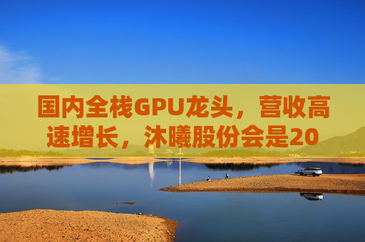国内全栈GPU龙头，营收高速增长，沐曦股份会是20万元“肉签”吗？