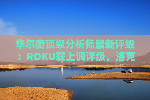 华尔街顶级分析师最新评级：ROKU获上调评级，洛克希德遭下调
