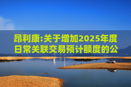 昂利康:关于增加2025年度日常关联交易预计额度的公告