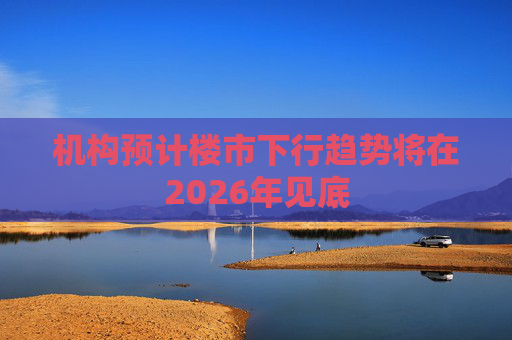 机构预计楼市下行趋势将在2026年见底