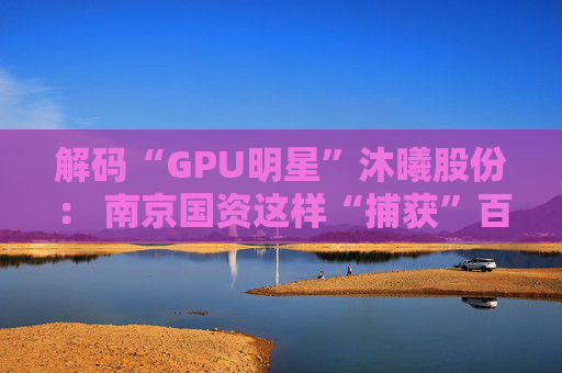 解码“GPU明星”沐曦股份： 南京国资这样“捕获”百亿级硬核IPO