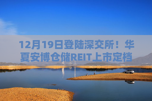 12月19日登陆深交所！华夏安博仓储REIT上市定档