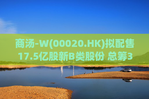 商汤-W(00020.HK)拟配售17.5亿股新B类股份 总筹31.5亿港元
