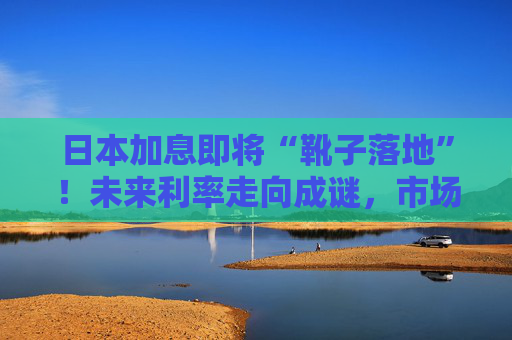 日本加息即将“靴子落地”！未来利率走向成谜，市场神经紧绷