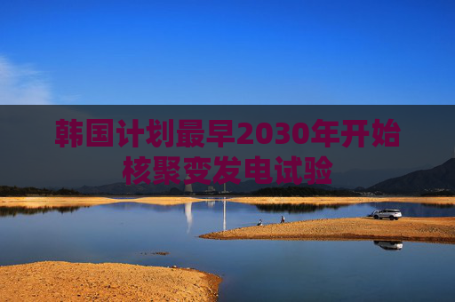 韩国计划最早2030年开始核聚变发电试验