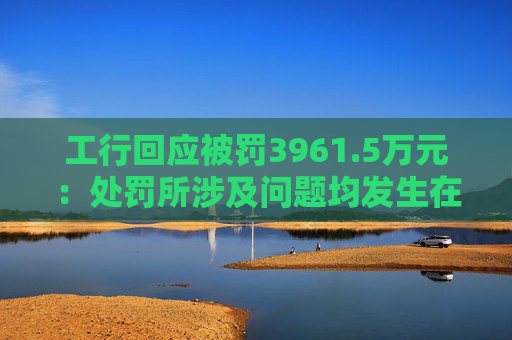 工行回应被罚3961.5万元：处罚所涉及问题均发生在2023年以前，目前均已整改完毕