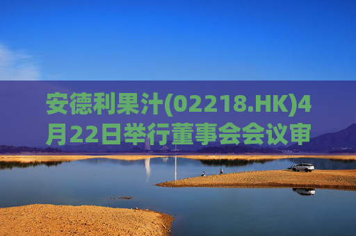 安德利果汁(02218.HK)4月22日举行董事会会议审议通过一季度合并业绩