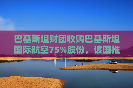 巴基斯坦财团收购巴基斯坦国际航空75%股份，该国推进重大私有化举措