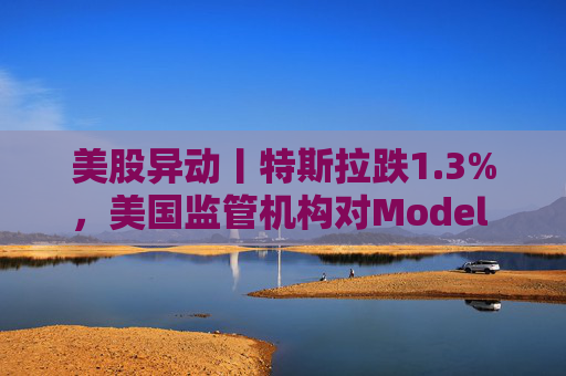 美股异动丨特斯拉跌1.3%，美国监管机构对Model 3展开缺陷调查