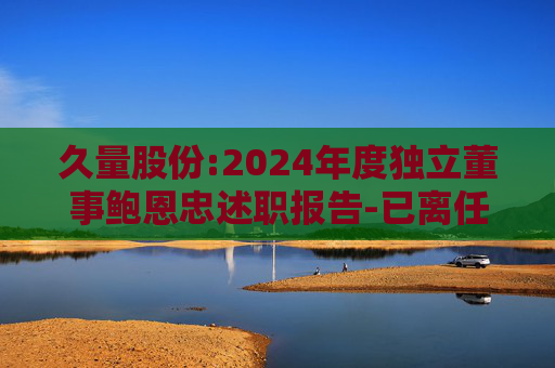 久量股份:2024年度独立董事鲍恩忠述职报告-已离任