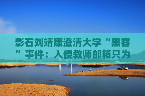 影石刘靖康澄清大学“黑客”事件：入侵教师邮箱只为证明自己，未下载考卷或修改成绩
