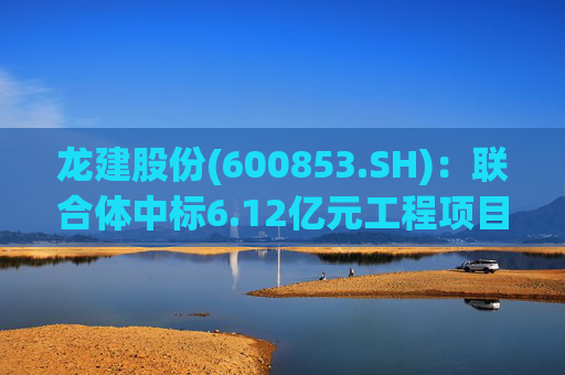 龙建股份(600853.SH)：联合体中标6.12亿元工程项目