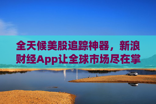 全天候美股追踪神器，新浪财经App让全球市场尽在掌握
