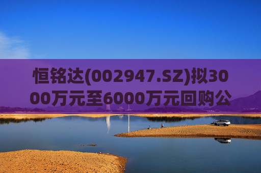 恒铭达(002947.SZ)拟3000万元至6000万元回购公司股份 第1张 恒铭达(002947.SZ)拟3000万元至6000万元回购公司股份 第1张