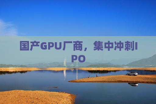 国产GPU厂商，集中冲刺IPO