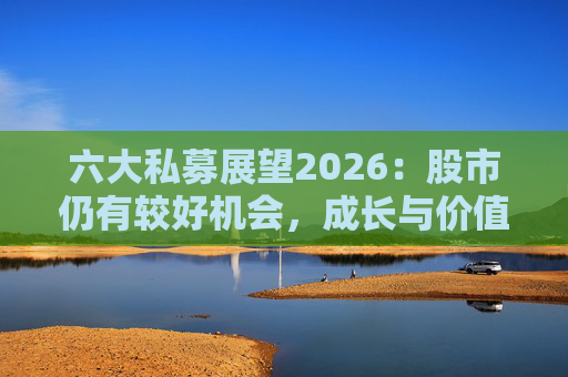 六大私募展望2026：股市仍有较好机会，成长与价值风格趋于均衡